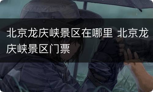 北京龙庆峡景区在哪里 北京龙庆峡景区门票