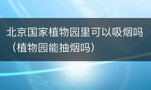北京国家植物园里可以吸烟吗（植物园能抽烟吗）
