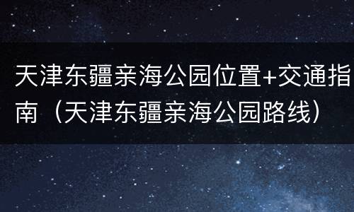 天津东疆亲海公园位置+交通指南（天津东疆亲海公园路线）