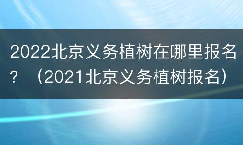 2022北京义务植树在哪里报名？（2021北京义务植树报名）