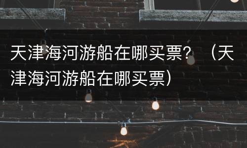 天津海河游船在哪买票？（天津海河游船在哪买票）
