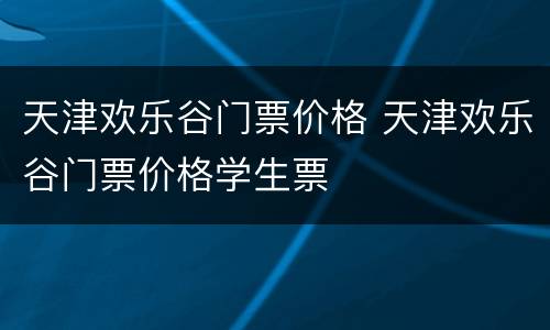 天津欢乐谷门票价格 天津欢乐谷门票价格学生票