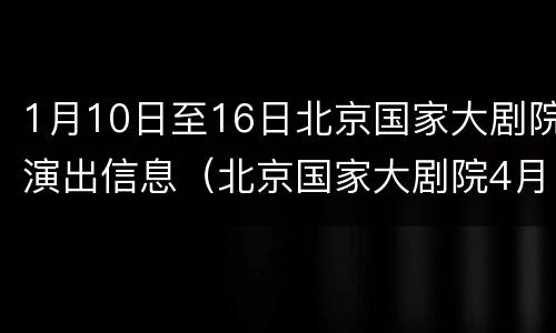 1月10日至16日北京国家大剧院演出信息（北京国家大剧院4月份演出信息查询）