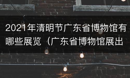 2021年清明节广东省博物馆有哪些展览（广东省博物馆展出）