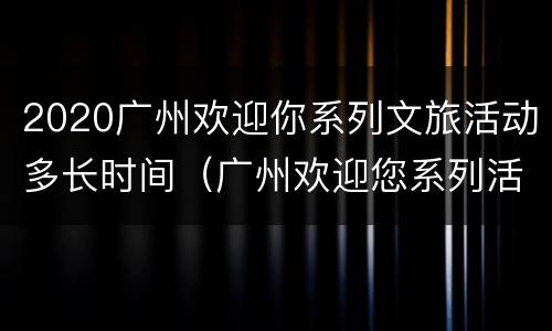 2020广州欢迎你系列文旅活动多长时间（广州欢迎您系列活动）