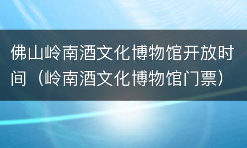 佛山岭南酒文化博物馆开放时间（岭南酒文化博物馆门票）