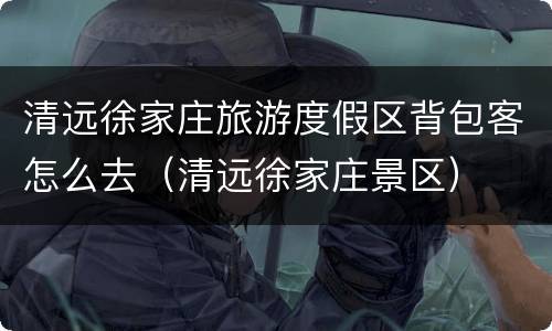 清远徐家庄旅游度假区背包客怎么去（清远徐家庄景区）