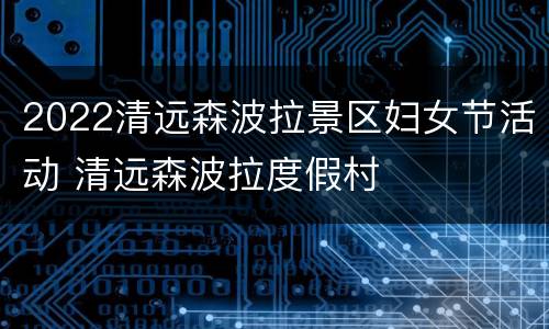 2022清远森波拉景区妇女节活动 清远森波拉度假村