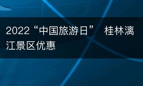 2022 “中国旅游日”​桂林漓江景区优惠