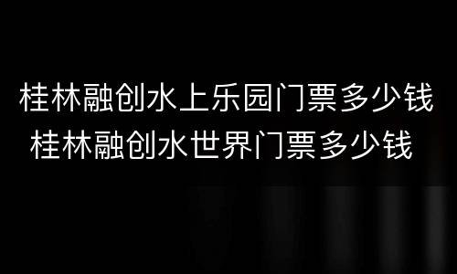 桂林融创水上乐园门票多少钱 桂林融创水世界门票多少钱