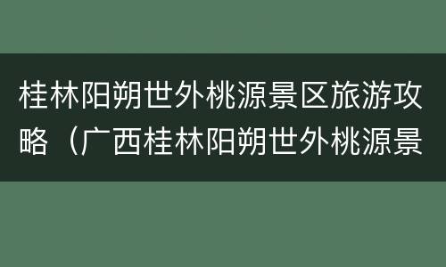 桂林阳朔世外桃源景区旅游攻略（广西桂林阳朔世外桃源景区）