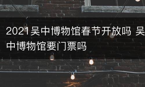 2021吴中博物馆春节开放吗 吴中博物馆要门票吗