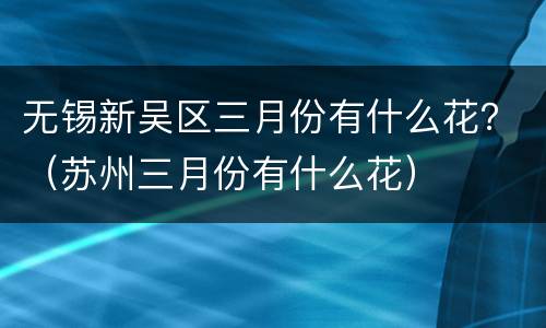 无锡新吴区三月份有什么花？（苏州三月份有什么花）