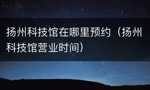 扬州科技馆在哪里预约（扬州科技馆营业时间）