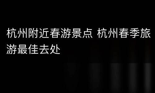 杭州附近春游景点 杭州春季旅游最佳去处