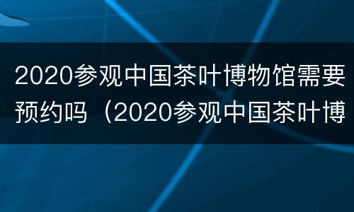 2020参观中国茶叶博物馆需要预约吗（2020参观中国茶叶博物馆需要预约吗知乎）