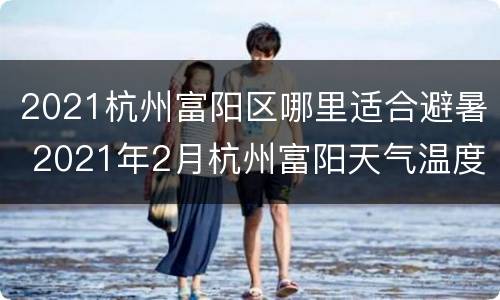 2021杭州富阳区哪里适合避暑 2021年2月杭州富阳天气温度