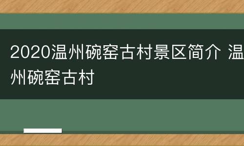 2020温州碗窑古村景区简介 温州碗窑古村