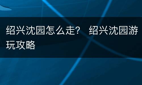 绍兴沈园怎么走？ 绍兴沈园游玩攻略