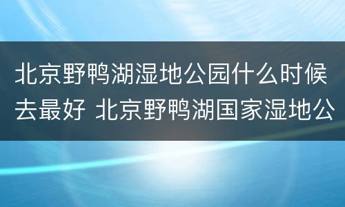 北京野鸭湖湿地公园什么时候去最好 北京野鸭湖国家湿地公园什么时候去合适