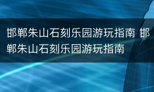 邯郸朱山石刻乐园游玩指南 邯郸朱山石刻乐园游玩指南