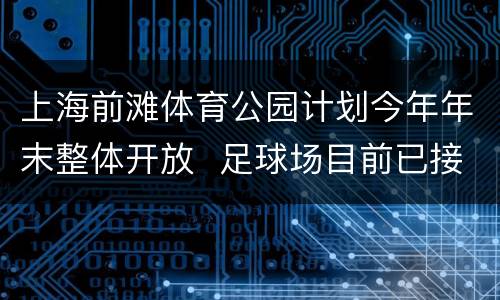 上海前滩体育公园计划今年年末整体开放  足球场目前已接受预约