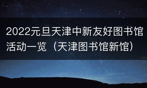 2022元旦天津中新友好图书馆活动一览（天津图书馆新馆）