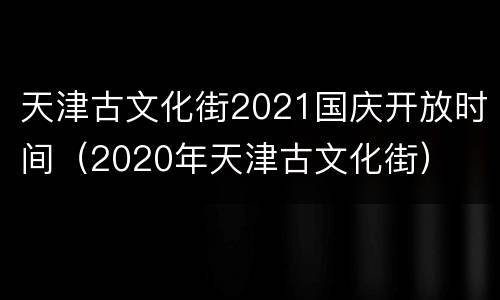 天津古文化街2021国庆开放时间（2020年天津古文化街）