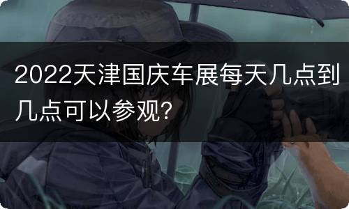 2022天津国庆车展每天几点到几点可以参观？