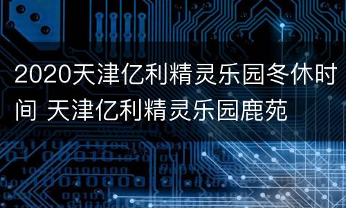 2020天津亿利精灵乐园冬休时间 天津亿利精灵乐园鹿苑