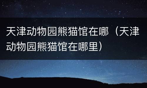 天津动物园熊猫馆在哪（天津动物园熊猫馆在哪里）