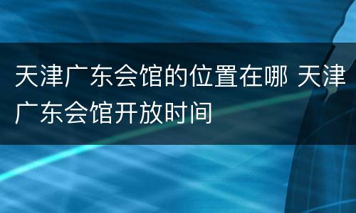 天津广东会馆的位置在哪 天津广东会馆开放时间