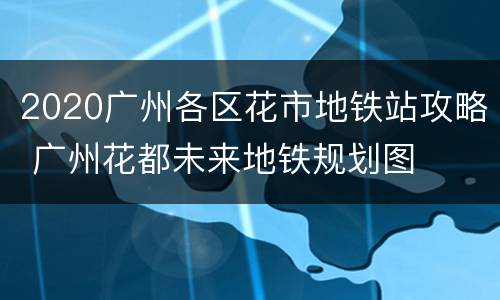 2020广州各区花市地铁站攻略 广州花都未来地铁规划图