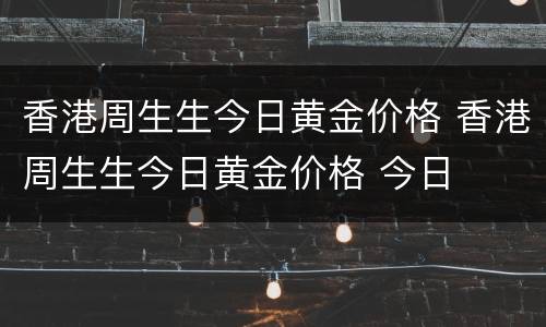 香港周生生今日黄金价格 香港周生生今日黄金价格 今日