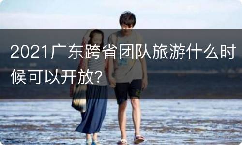 2021广东跨省团队旅游什么时候可以开放？