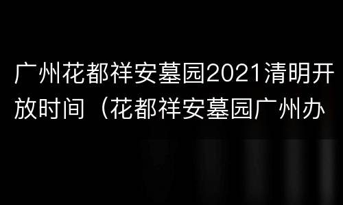广州花都祥安墓园2021清明开放时间（花都祥安墓园广州办事处地址）