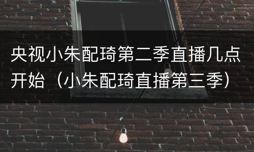央视小朱配琦第二季直播几点开始（小朱配琦直播第三季）
