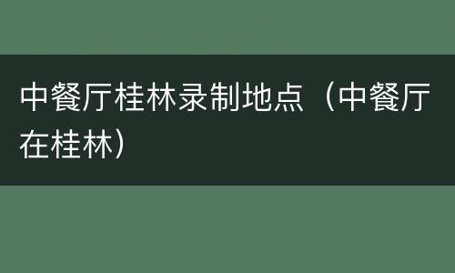 中餐厅桂林录制地点（中餐厅在桂林）