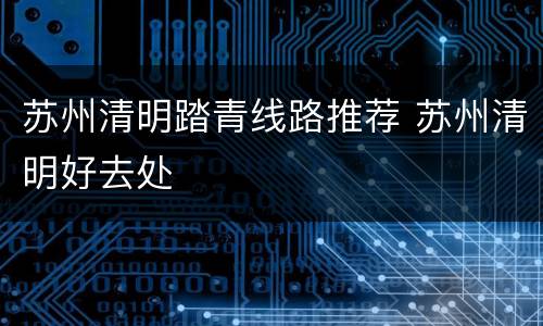 苏州清明踏青线路推荐 苏州清明好去处