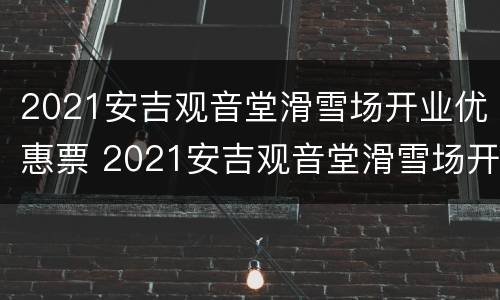 2021安吉观音堂滑雪场开业优惠票 2021安吉观音堂滑雪场开业优惠票多少钱