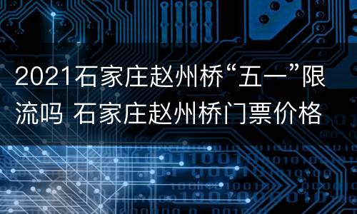 2021石家庄赵州桥“五一”限流吗 石家庄赵州桥门票价格