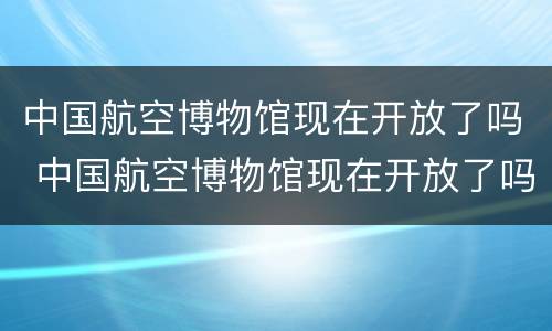 中国航空博物馆现在开放了吗 中国航空博物馆现在开放了吗知乎