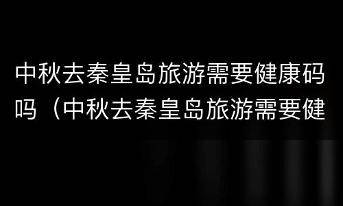 中秋去秦皇岛旅游需要健康码吗（中秋去秦皇岛旅游需要健康码吗现在）