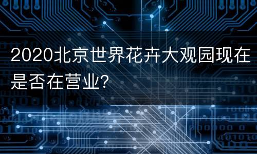 2020北京世界花卉大观园现在是否在营业？