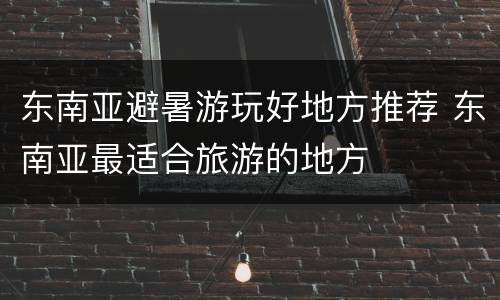 东南亚避暑游玩好地方推荐 东南亚最适合旅游的地方