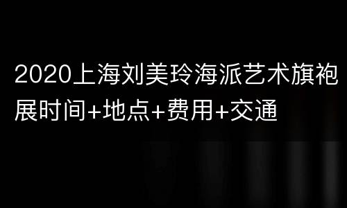 2020上海刘美玲海派艺术旗袍展时间+地点+费用+交通