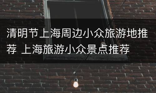 清明节上海周边小众旅游地推荐 上海旅游小众景点推荐