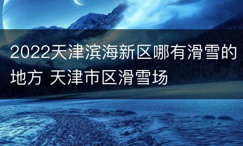 2022天津滨海新区哪有滑雪的地方 天津市区滑雪场