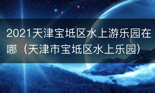 2021天津宝坻区水上游乐园在哪（天津市宝坻区水上乐园）
