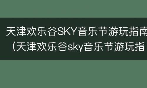 天津欢乐谷SKY音乐节游玩指南（天津欢乐谷sky音乐节游玩指南图片）